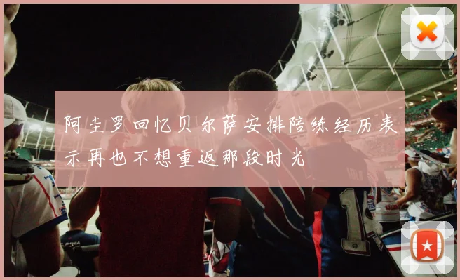 阿圭罗回忆贝尔萨安排陪练经历表示再也不想重返那段时光