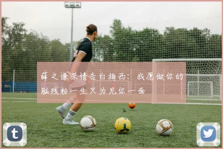 薛之谦深情告白梅西：我愿做你的脑残粉一生只为见你一面