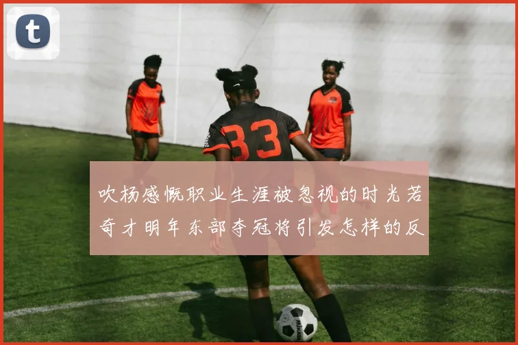 吹杨感慨职业生涯被忽视的时光若奇才明年东部夺冠将引发怎样的反响