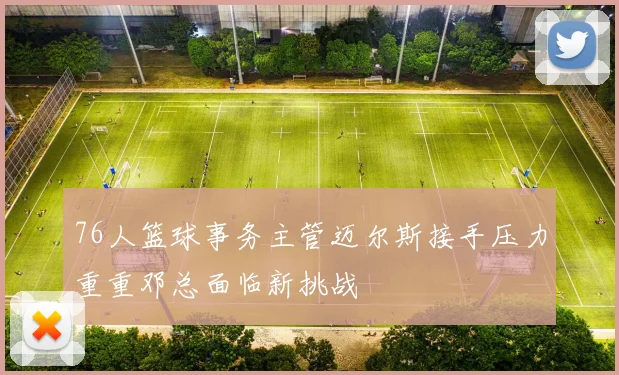 76人篮球事务主管迈尔斯接手压力重重邓总面临新挑战