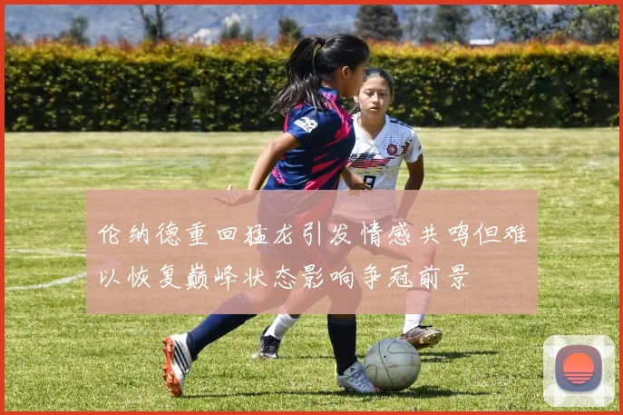 伦纳德重回猛龙引发情感共鸣但难以恢复巅峰状态影响争冠前景
