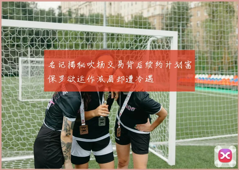 名记揭秘吹杨交易背后续约计划富保罗欲运作浓眉却遭冷遇