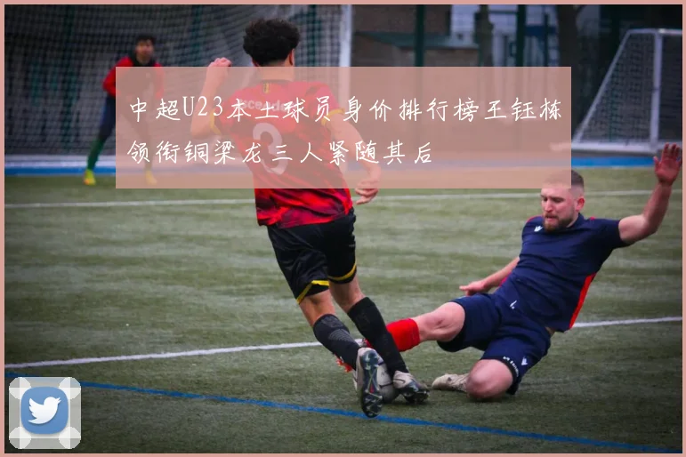 中超U23本土球员身价排行榜王钰栋领衔铜梁龙三人紧随其后