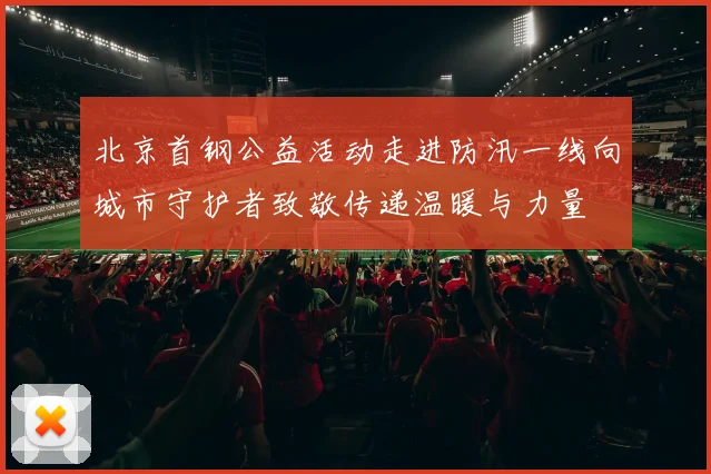 北京首钢公益活动走进防汛一线向城市守护者致敬传递温暖与力量